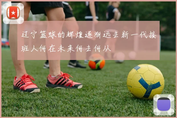 辽宁篮球的辉煌逐渐远去新一代接班人何在未来何去何从