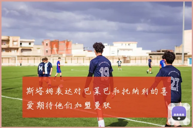 斯塔姆表达对巴莱巴和托纳利的喜爱期待他们加盟曼联