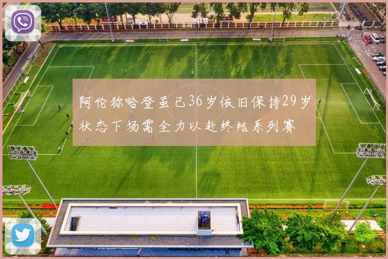 阿伦称哈登虽已36岁依旧保持29岁状态下场需全力以赴终结系列赛