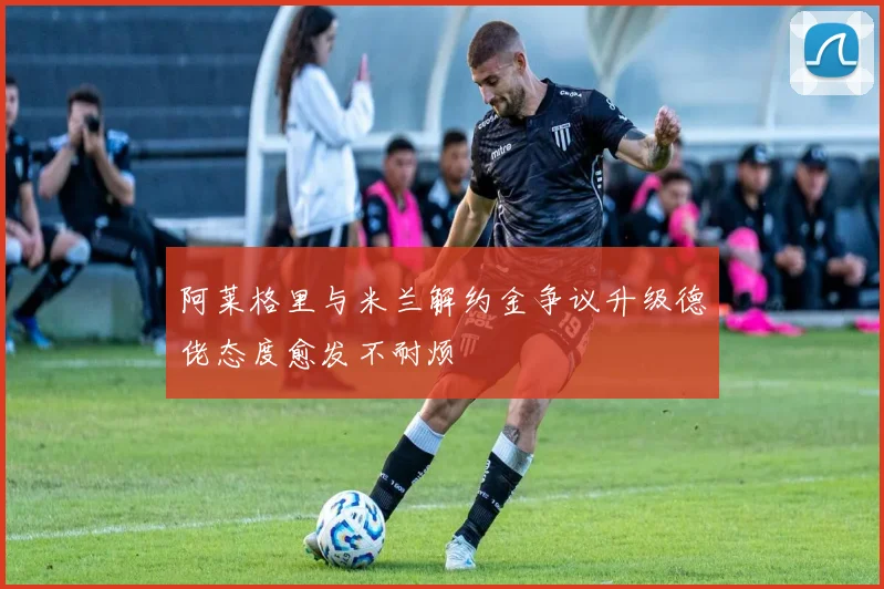 阿莱格里与米兰解约金争议升级德佬态度愈发不耐烦