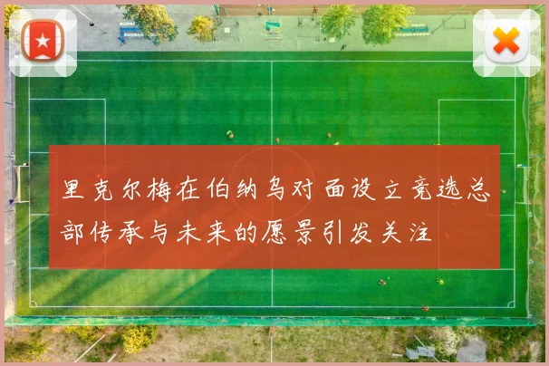 里克尔梅在伯纳乌对面设立竞选总部传承与未来的愿景引发关注
