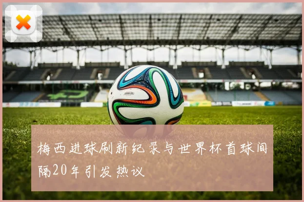 梅西进球刷新纪录与世界杯首球间隔20年引发热议