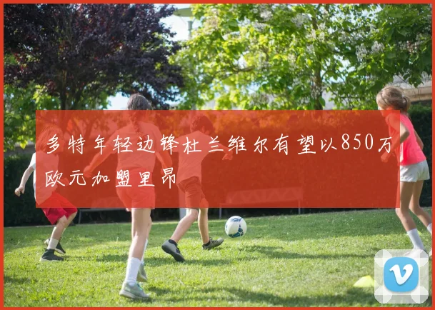 多特年轻边锋杜兰维尔有望以850万欧元加盟里昂