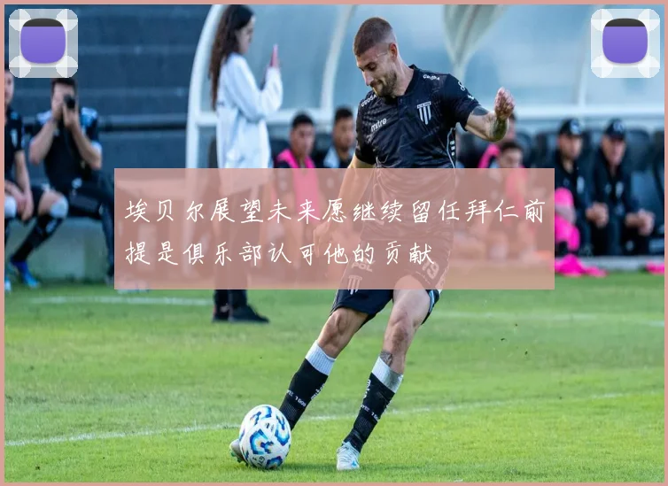 埃贝尔展望未来愿继续留任拜仁前提是俱乐部认可他的贡献