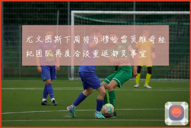 尤文图斯下周将与穆哈雷莫维奇经纪团队再度洽谈重返都灵事宜
