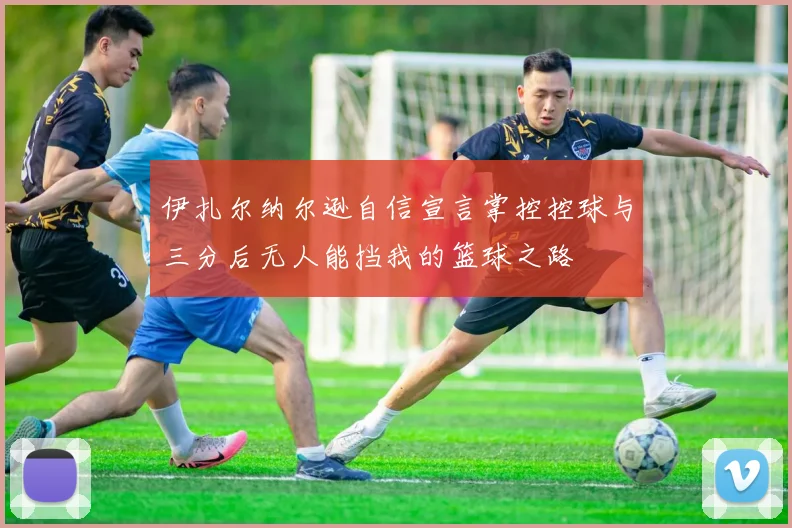 伊扎尔纳尔逊自信宣言掌控控球与三分后无人能挡我的篮球之路