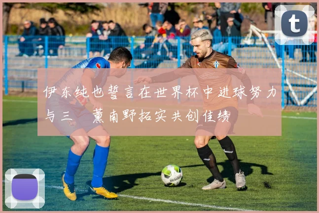 伊东纯也誓言在世界杯中进球努力与三笘薰南野拓实共创佳绩