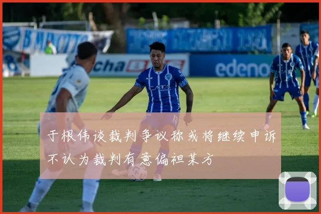 于根伟谈裁判争议称或将继续申诉不认为裁判有意偏袒某方
