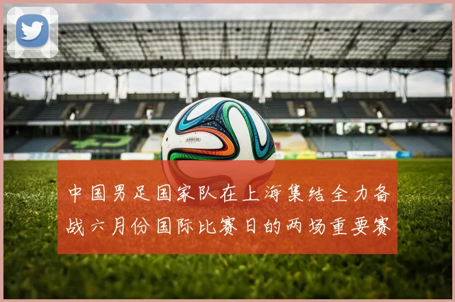 中国男足国家队在上海集结全力备战六月份国际比赛日的两场重要赛事